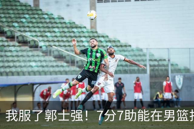 我服了郭士强!7分7助能在男篮打首发,23分2助攻却进不了国家队